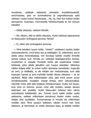 muodossa; pidänpä salaisesta pimeästä siveettömyydestä,
semmoisesta, joka on kummallisinta ja originellisempaa sekä
vaihteen vuoksi hiukan likaisempaa… Ha, ha, haa! Kun katson teidän
kasvojanne, huomaan, mimmoisella halveksumisella te nyt minuun
katsotte!
— Olette oikeassa, vastasin hänelle.
— No, olkoon, että te olette oikeassa, mutta kaikessa tapauksessa
on likaisuuskin sinihappoa parempi. Niinkö?
— Ei, silloin olisi sinihappokin parempi.
— Minä tahallani kysyin teiltä: "niinkö?" voidakseni nauttia teidän
vastauksestanne; minä tiesin sen jo edeltäpäin. Ei, ystäväiseni, jos te
olette oikea ihmisrakastaja, niin toivokaa kaikille viisaille ihmisille
samaa makua, kuin minulla on, vaikkapa likapöpperönkin kanssa,
muutenhan ei viisaalle ihmiselle kohta jää maailmassa mitään
tehtävää, joten jälelle jäävätkin vain hupsut yksistään. Silloinkos
näiden kelpaa elää! Ja onhan nytkin olemassa sananlasku: hupsuilla
on onni, ja tietäkääs, ei ole mitään sen mieluisampaa, kuin elää
hupsujen kanssa ja aina myöntää heidän olevan oikeassa — se on
edullista! Älkää olko millännekään siitä, että minä annan arvon
ennakkoluuloille, noudatan vissejä ehtoja, etsin vaikutusvaltaa;
näenhän minä, että elän tyhjässä yhteiskunnassa; mutta niin kauan,
kuin siinä on lämmin, annan minä sille myöten, osotan olevani
kokonaan sen puolella, mutta tilaisuuden tullessa olen valmis
ensimäisenä hylkäämään sen. Tunnen hyvin kaikki teidän uudet
aatteenne, vaikken milloinkaan soimannut itseäni niiden vuoksi,
eikäpä ollut syytäkään. Tunnonvaivoja ei minulla ole milloinkaan
mistään ollut. Minä suostun kaikkeen, olkoon minun vain hyvä
ollakseni, ja tämmöisiä on meitä olemassa legio, ja todella meidän
 
