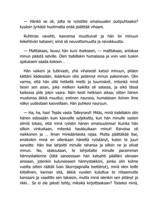 — Hänkö se oli, jolta te ryöstitte omaisuuden putipuhtaaksi?
kysäsin jyrkästi huolimatta enää pidättää vihaani.
Ruhtinas vavahti, kasvonsa muuttuivat ja hän loi minuun
liekehtivän katseen; siinä oli neuvottomuutta ja raivokkuutta.
— Malttakaas, lausui hän kuni itsekseen, — malttakaas, antakaa
minun päästä selville. Olen todellakin humalassa ja voin vain tuskin
ajatukseni saada kokoon…
Hän vaikeni ja tutkivasti, yhä vihaisesti katsoi minuun, pitäen
kättäni kädessään, ikäänkuin olisi pelännyt minun pakenevan. Olin
varma, että hän sillä hetkellä mietti ja tuumiskeli, mitenkä minä
tiesin sen asian, joka melkein kaikilta oli salassa, ja eikö tässä
kaikessa piile jokin vaara. Näin kesti hetkisen aikaa; sitten hänen
muotonsa äkkiä muuttui; entinen naurava, humalaisen iloinen ilme
näkyi uudestaan kasvoillaan. Hän puhkesi nauruun.
— Ha, ha, haa! Tepäs vasta Talleyrand! Mitäs, minä todellakin olin
hänen edessään kuin kasvoille syljeksitty, kun hän minulle vasten
silmiä tokasi, että minä ryöstin hänen omaisuutensa! Kuinka hän
silloin vinkuikaan, mitenkä haukkuikaan minut! Raivoisa oli
naikkonen ja … ilman minkäänlaista rajaa. Mutta päättäkää itse,
ensiksikin minä en ollenkaan häneltä ryöstänyt, kuten te juuri
sanoitte. Hän itse lahjoitti minulle rahansa ja silloin ne jo olivat
minun. No, otaksutaan, te lahjoitatte minulle paraimman
hännystakkinne (tätä sanoessaan hän katsahti päälläni olevaan
ainoaan, jotenkin kuluneeseen hännystakkiini, jonka olin kolme
vuotta sitten räätäli Ivan Skornjaginalla teettänyt), minä olen teille
kiitollinen, kannan sitä, äkkiä vuoden kuluttua te riitaannutte
kanssani ja vaaditte sen takaisin, mutta minä olenkin sen pitänyt jo
rikki… Se ei ole jalosti tehty, miksikä kirjoittaakaan? Toiseksi minä,
 