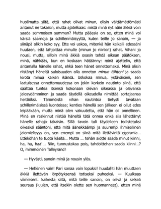 huolimatta siitä, että rahat olivat minun, olisin välttämättömästi
antanut ne takaisin, mutta ajatelkaas: mistä minä nyt näin äkkiä voin
saada semmoisen summan? Mutta pääasia on se, etten minä voi
kärsiä saarnoja ja schillerimäisyyttä, kuten teille jo sanoin, — ja
siinäpä olikin koko syy. Ette voi uskoa, mitenkä hän keikaili edessäni
huutaen, että lahjoittaa minulle (minun jo niinkin) rahat. Vihani jo
nousi, mutta, silloin minä äkkiä osasin tehdä oikean päätöksen,
minä, nähkääs, kun en koskaan hätäänny: minä ajattelin, että
antamalla hänelle rahat, ehkä teen hänet onnettomaksi. Minä olisin
riistänyt häneltä suloisuuden olla onneton minun tähteni ja saada
kirota minua kaiken ikänsä. Uskokaa minua, ystäväiseni, sen
laatuisessa onnettomuudessa on jokin korkein nautinto siinä, että
saattaa tuntea itsensä kokonaan olevan oikeassa ja olevansa
jalosydämminen ja saada täydellä oikeudella nimittää sortajaansa
heittiöksi. Tämmöistä vihan nautintoa tietysti tavataan
schillerimäisissä luonteissa; kenties hänellä sen jälkeen ei ollut edes
leipääkään, mutta minä olen vakuutettu, että hän oli onnellinen.
Minä en raskinnut riistää häneltä tätä onnea enkä siis lähettänyt
hänelle rahoja takaisin. Sillä tavoin tuli täydelleen todistetuksi
oikeaksi sääntöni, että mitä äänekkäämpi ja suurempi ihmisellinen
jalomielisyys on, sen enempi on siinä mitä ilettävintä egoismia…
Etteköhän te tuota käsitä… Mutta … tehän aiotte saada minut kiinni,
ha, ha, haa!… Niin, tunnustakaa pois, tahdoittehan saada kiinni…?
O, mimmoinen Talleyrand!
— Hyvästi, sanoin minä ja nousin ylös.
— Hetkinen vain! Pari sanaa vain lopuksi! huudahti hän muuttaen
äkkiä ilettävän lörpötyksensä totiseksi puheeksi. — Kuulkaas
viimeiseni: kaikesta siitä, mitä teille sanoin, on selvä ja selkeä
seuraus (luulen, että itsekin olette sen huomanneet), etten minä
 