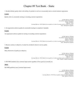 Chapter 09 Test Bank – Static
1. Broadly defined, quality refers to the ability of a product or service to occasionally meet or exceed customer expectations.
FALSE
Quality refers to consistently meeting or exceeding customer expectations.
AACSB: Reflective Thinking
Accessibility: Keyboard Navigation
Blooms: Remember
Difficulty: 1 Easy
Learning Objective: 09-02 Define the term quality as it relates to products and as it relates to services.
Topic: Management of Quality
2. An organization achieves quality by consistently meeting its competitors' standards.
FALSE
An organization achieves quality by meeting or exceeding customer expectations.
AACSB: Reflective Thinking
Accessibility: Keyboard Navigation
Blooms: Remember
Difficulty: 2 Medium
Learning Objective: 09-02 Define the term quality as it relates to products and as it relates to services.
Topic: Management of Quality
3. Because courtesy is subjective, it cannot be considered a factor in service quality.
FALSE
Many dimensions of quality are subjective.
AACSB: Reflective Thinking
Accessibility: Keyboard Navigation
Blooms: Remember
Difficulty: 1 Easy
Learning Objective: 09-02 Define the term quality as it relates to products and as it relates to services.
Topic: Insights on Quality Management
4. ISO 9000 standards stress continual improvement regardless of how good you currently are.
TRUE
ISO 9000 guidelines stress continual improvement.
AACSB: Reflective Thinking
Accessibility: Keyboard Navigation
Blooms: Remember
Difficulty: 2 Medium
Learning Objective: 09-08 Discuss quality certification and its importance.
Topic: Quality Certification
 