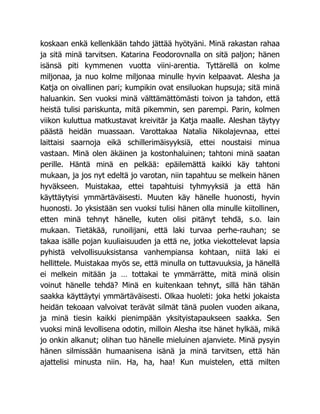 koskaan enkä kellenkään tahdo jättää hyötyäni. Minä rakastan rahaa
ja sitä minä tarvitsen. Katarina Feodorovnalla on sitä paljon; hänen
isänsä piti kymmenen vuotta viini-arentia. Tyttärellä on kolme
miljonaa, ja nuo kolme miljonaa minulle hyvin kelpaavat. Alesha ja
Katja on oivallinen pari; kumpikin ovat ensiluokan hupsuja; sitä minä
haluankin. Sen vuoksi minä välttämättömästi toivon ja tahdon, että
heistä tulisi pariskunta, mitä pikemmin, sen parempi. Parin, kolmen
viikon kuluttua matkustavat kreivitär ja Katja maalle. Aleshan täytyy
päästä heidän muassaan. Varottakaa Natalia Nikolajevnaa, ettei
laittaisi saarnoja eikä schillerimäisyyksiä, ettei noustaisi minua
vastaan. Minä olen äkäinen ja kostonhaluinen; tahtoni minä saatan
perille. Häntä minä en pelkää: epäilemättä kaikki käy tahtoni
mukaan, ja jos nyt edeltä jo varotan, niin tapahtuu se melkein hänen
hyväkseen. Muistakaa, ettei tapahtuisi tyhmyyksiä ja että hän
käyttäytyisi ymmärtäväisesti. Muuten käy hänelle huonosti, hyvin
huonosti. Jo yksistään sen vuoksi tulisi hänen olla minulle kiitollinen,
etten minä tehnyt hänelle, kuten olisi pitänyt tehdä, s.o. lain
mukaan. Tietäkää, runoilijani, että laki turvaa perhe-rauhan; se
takaa isälle pojan kuuliaisuuden ja että ne, jotka viekottelevat lapsia
pyhistä velvollisuuksistansa vanhempiansa kohtaan, niitä laki ei
hellittele. Muistakaa myös se, että minulla on tuttavuuksia, ja hänellä
ei melkein mitään ja … tottakai te ymmärrätte, mitä minä olisin
voinut hänelle tehdä? Minä en kuitenkaan tehnyt, sillä hän tähän
saakka käyttäytyi ymmärtäväisesti. Olkaa huoleti: joka hetki jokaista
heidän tekoaan valvoivat terävät silmät tänä puolen vuoden aikana,
ja minä tiesin kaikki pienimpään yksityistapaukseen saakka. Sen
vuoksi minä levollisena odotin, milloin Alesha itse hänet hylkää, mikä
jo onkin alkanut; olihan tuo hänelle mieluinen ajanviete. Minä pysyin
hänen silmissään humaanisena isänä ja minä tarvitsen, että hän
ajattelisi minusta niin. Ha, ha, haa! Kun muistelen, että milten
 