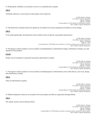 14. Reducing the variability in our product or service is an important key to quality.
TRUE
Variability reduction is a key means by which quality can be improved.
AACSB: Reflective Thinking
Accessibility: Keyboard Navigation
Blooms: Remember
Difficulty: 2 Medium
Learning Objective: 09-03 Identify the determinants of quality.
Topic: Insights on Quality Management
15. The dimensions of product and service quality are too abstract to be used as parameters for product or service design.
TRUE
To be useful operationally, the dimensions must be stated in terms of specific, measureable characteristics.
AACSB: Reflective Thinking
Accessibility: Keyboard Navigation
Blooms: Understand
Difficulty: 3 Hard
Learning Objective: 09-02 Define the term quality as it relates to products and as it relates to services.
Topic: Insights on Quality Management
16. The degree to which a product or service satisfies its intended purpose is determined by design, conformance to design, cost, and
reputation of the producer.
FALSE
Neither cost nor reputation is among the four primary determinants of quality.
AACSB: Reflective Thinking
Accessibility: Keyboard Navigation
Blooms: Remember
Difficulty: 2 Medium
Learning Objective: 09-03 Identify the determinants of quality.
Topic: Insights on Quality Management
17. The degree to which a product or service satisfies its intended purpose is determined by service after delivery, ease of use, design,
and conformance to design.
TRUE
These are determinants of quality.
AACSB: Reflective Thinking
Accessibility: Keyboard Navigation
Blooms: Remember
Difficulty: 2 Medium
Learning Objective: 09-03 Identify the determinants of quality.
Topic: Insights on Quality Management
18. Medical malpractice claims are an example of how poor quality can affect an organization through liability.
TRUE
Poor quality can have serious financial effects.
AACSB: Reflective Thinking
Accessibility: Keyboard Navigation
Blooms: Remember
Difficulty: 2 Medium
Learning Objective: 09-04 Explain why quality is important and the consequences of poor quality.
Topic: Insights on Quality Management
 