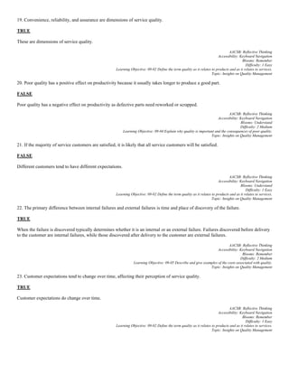 19. Convenience, reliability, and assurance are dimensions of service quality.
TRUE
These are dimensions of service quality.
AACSB: Reflective Thinking
Accessibility: Keyboard Navigation
Blooms: Remember
Difficulty: 1 Easy
Learning Objective: 09-02 Define the term quality as it relates to products and as it relates to services.
Topic: Insights on Quality Management
20. Poor quality has a positive effect on productivity because it usually takes longer to produce a good part.
FALSE
Poor quality has a negative effect on productivity as defective parts need reworked or scrapped.
AACSB: Reflective Thinking
Accessibility: Keyboard Navigation
Blooms: Understand
Difficulty: 2 Medium
Learning Objective: 09-04 Explain why quality is important and the consequences of poor quality.
Topic: Insights on Quality Management
21. If the majority of service customers are satisfied, it is likely that all service customers will be satisfied.
FALSE
Different customers tend to have different expectations.
AACSB: Reflective Thinking
Accessibility: Keyboard Navigation
Blooms: Understand
Difficulty: 1 Easy
Learning Objective: 09-02 Define the term quality as it relates to products and as it relates to services.
Topic: Insights on Quality Management
22. The primary difference between internal failures and external failures is time and place of discovery of the failure.
TRUE
When the failure is discovered typically determines whether it is an internal or an external failure. Failures discovered before delivery
to the customer are internal failures, while those discovered after delivery to the customer are external failures.
AACSB: Reflective Thinking
Accessibility: Keyboard Navigation
Blooms: Remember
Difficulty: 2 Medium
Learning Objective: 09-05 Describe and give examples of the costs associated with quality.
Topic: Insights on Quality Management
23. Customer expectations tend to change over time, affecting their perception of service quality.
TRUE
Customer expectations do change over time.
AACSB: Reflective Thinking
Accessibility: Keyboard Navigation
Blooms: Remember
Difficulty: 1 Easy
Learning Objective: 09-02 Define the term quality as it relates to products and as it relates to services.
Topic: Insights on Quality Management
 