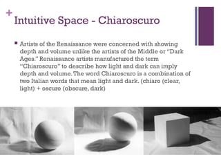 +
Intuitive Space - Chiaroscuro
 Artists of the Renaissance were concerned with showing
depth and volume unlike the artists of the Middle or “Dark
Ages.” Renaissance artists manufactured the term
“Chiaroscuro” to describe how light and dark can imply
depth and volume.The word Chiaroscuro is a combination of
two Italian words that mean light and dark. (chiaro (clear,
light) + oscuro (obscure, dark)
 