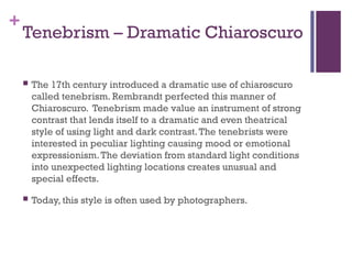 +
Tenebrism – Dramatic Chiaroscuro
 The 17th century introduced a dramatic use of chiaroscuro
called tenebrism. Rembrandt perfected this manner of
Chiaroscuro. Tenebrism made value an instrument of strong
contrast that lends itself to a dramatic and even theatrical
style of using light and dark contrast.The tenebrists were
interested in peculiar lighting causing mood or emotional
expressionism.The deviation from standard light conditions
into unexpected lighting locations creates unusual and
special effects.
 Today, this style is often used by photographers.
 