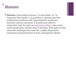 +
Sfumato
 Sfumato, (from Italian sfumare,“to tone down” or “to
evaporate like smoke”), in painting or drawing, the fine
shading that produces soft, imperceptible transitions
between colours and tones. It is used most often in
connection with the work of Leonardo da Vinci, who made
subtle gradations, without lines or borders, from light to dark
areas; the technique was used for a highly illusionistic
rendering of facial features and for atmospheric effects.
 