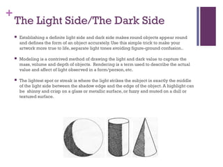 +
The Light Side/The Dark Side
 Establishing a definite light side and dark side makes round objects appear round
and defines the form of an object accurately. Use this simple trick to make your
artwork more true to life, separate light tones avoiding figure-ground confusion..
 Modeling is a contrived method of drawing the light and dark value to capture the
mass, volume and depth of objects. Rendering is a term used to describe the actual
value and affect of light observed in a form/person, etc.
 The lightest spot or streak is where the light strikes the subject in exactly the middle
of the light side between the shadow edge and the edge of the object. A highlight can
be shinny and crisp on a glass or metallic surface, or fuzzy and muted on a dull or
textured surface.
 