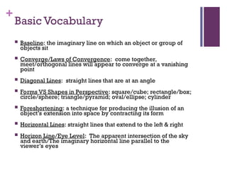 +
Basic Vocabulary
 Baseline: the imaginary line on which an object or group of
objects sit
 Converge/Laws of Convergence: come together,
meet/orthogonal lines will appear to converge at a vanishing
point
 Diagonal Lines: straight lines that are at an angle
 Forms VS Shapes in Perspective: square/cube; rectangle/box;
circle/sphere; triangle/pyramid; oval/ellipse; cylinder
 Foreshortening: a technique for producing the illusion of an
object’s extension into space by contracting its form
 Horizontal Lines: straight lines that extend to the left & right
 Horizon Line/Eye Level: The apparent intersection of the sky
and earth/The imaginary horizontal line parallel to the
viewer’s eyes
 