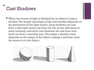 +
Cast Shadows
 When the source of light is blocked by an object it casts a
shadow.The length and shape of the cast shadow depends on
the placement of the light source. Long shadows are cast
from a side light source (as from the sun in late afternoon or
early evening), and short cast shadows are cast from over
head (as from a noonday sun).The shape a shadow casts
depends on the shape of the object casting it and how close
the source is to the object.
 