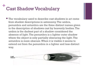 +
Cast Shadow Vocabulary
 The vocabulary used to describe cast shadows in art come
from shadow descriptions in astronomy.The umbra,
penumbra and antumbra are the three distinct names given
to the description of shadows cast by heavenly bodies.The
umbra is the darkest part of a shadow considered the
absence of light.The penumbra is a lighter outer shadow
where the object is only partially obscuring the light.The
antumbra is more obscure.When it is visible it seems to
extend out from the penumbra in a lighter and less distinct
way.
 
