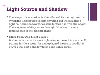 +
Light Source and Shadow
 The shape of the shadow is also affected by the light source.
When the light source is from anything but the sun, like a
light bulb, the shadow widens the further it is from the object.
The sun, meanwhile, casts a “straight” shadow in that it
remains true to the objects shape
 More Than One Light Source
A shadow is made for each light source present in a scene. If
you are inside a room, for example, and there are two lights
on, you will cast a shadow from each light source.
 