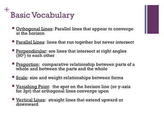 +
Basic Vocabulary
 Orthogonal Lines: Parallel lines that appear to converge
at the horizon
 Parallel Lines: lines that run together but never intersect
 Perpendicular: are lines that intersect at right angles
(90o
) to each other
 Proportion: comparative relationship between parts of a
whole and between the parts and the whole
 Scale: size and weight relationships between forms
 Vanishing Point: the spot on the horizon line (or y-axis
for 3pt) that orthogonal lines converge upon
 Vertical Lines: straight lines that extend upward or
downward
 