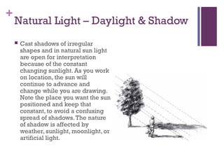 +
Natural Light – Daylight & Shadow
 Cast shadows of irregular
shapes and in natural sun light
are open for interpretation
because of the constant
changing sunlight. As you work
on location, the sun will
continue to advance and
change while you are drawing.
Note the place you want the sun
positioned and keep that
constant, to avoid a confusing
spread of shadows.The nature
of shadow is affected by
weather, sunlight, moonlight, or
artificial light.
 