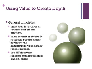 +
Using Value to Create Depth
 General principles
 Know your light source or
sources’ strength and
direction.
 Value contrast of objects in
space will become closer
in value to the
background’s value as they
recede in space.
 Use different value
schemes to define different
levels of space.
 