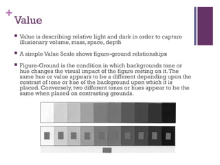 +
Value
 Value is describing relative light and dark in order to capture
illusionary volume, mass, space, depth
 A simple Value Scale shows figure-ground relationships
 Figure-Ground is the condition in which backgrounds tone or
hue changes the visual impact of the figure resting on it.The
same hue or value appears to be a different depending upon the
contrast of tone or hue of the background upon which it is
placed. Conversely, two different tones or hues appear to be the
same when placed on contrasting grounds.
 