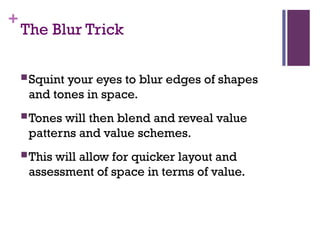 +
The Blur Trick
Squint your eyes to blur edges of shapes
and tones in space.
Tones will then blend and reveal value
patterns and value schemes.
This will allow for quicker layout and
assessment of space in terms of value.
 