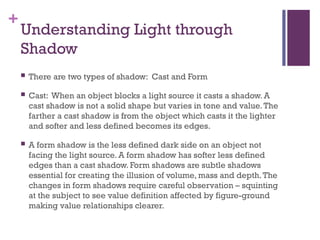 +
Understanding Light through
Shadow
 There are two types of shadow: Cast and Form
 Cast: When an object blocks a light source it casts a shadow. A
cast shadow is not a solid shape but varies in tone and value.The
farther a cast shadow is from the object which casts it the lighter
and softer and less defined becomes its edges.
 A form shadow is the less defined dark side on an object not
facing the light source. A form shadow has softer less defined
edges than a cast shadow. Form shadows are subtle shadows
essential for creating the illusion of volume, mass and depth.The
changes in form shadows require careful observation – squinting
at the subject to see value definition affected by figure-ground
making value relationships clearer.
 