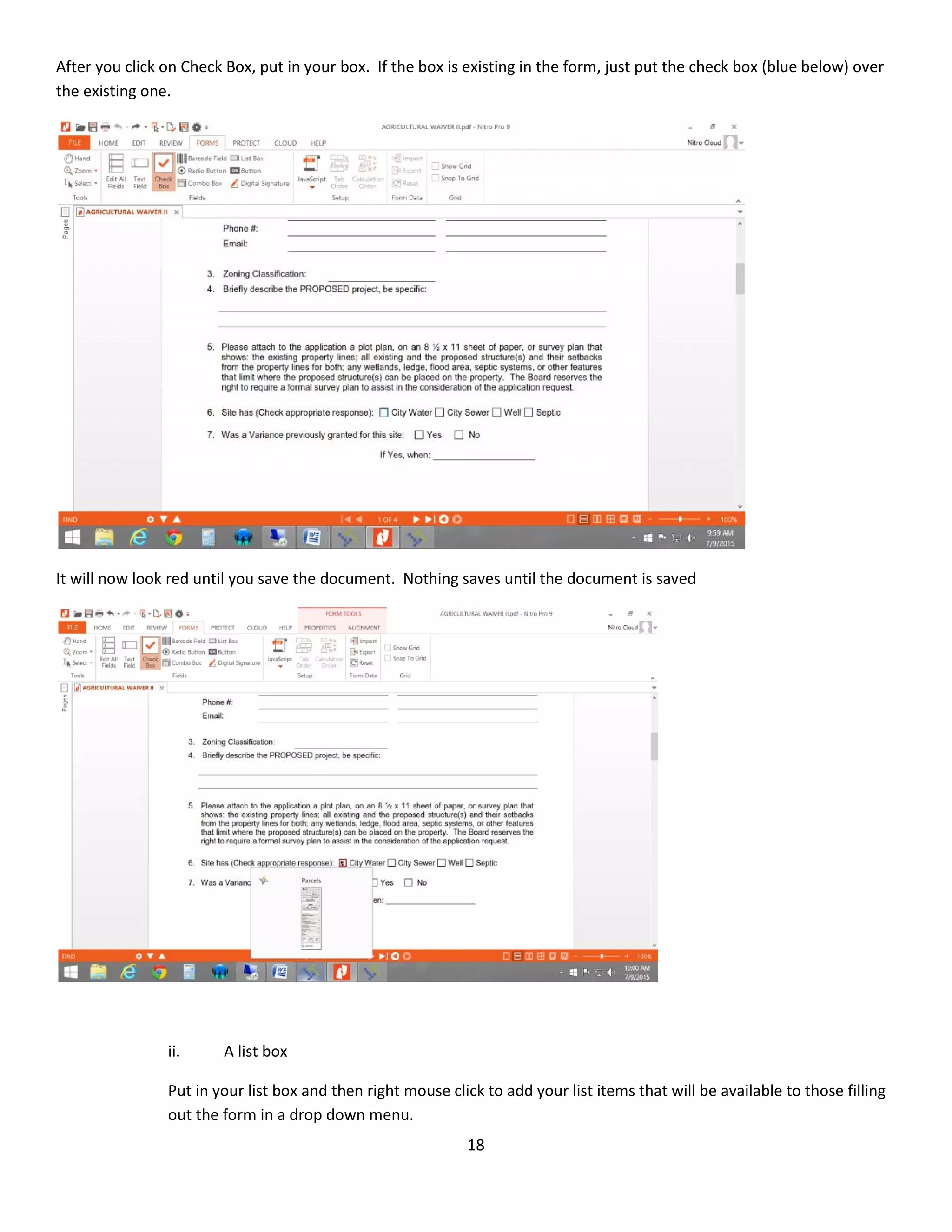18
After you click on Check Box, put in your box. If the box is existing in the form, just put the check box (blue below) over
the existing one.
It will now look red until you save the document. Nothing saves until the document is saved
ii. A list box
Put in your list box and then right mouse click to add your list items that will be available to those filling
out the form in a drop down menu.
 