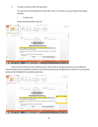12
b. To place a comment within the document
You can do one of two things here, either add a note or a text box, or you can replace the existing
wording.
i. To add a note
Click on Review and then add note
Click on the area that you want to add the note to, these notes do not get printed, but can be added to a
document that you are emailing to someone so that they know what your thoughts were on that item, so if you were
giving someone feedback this would be a great tool.
 