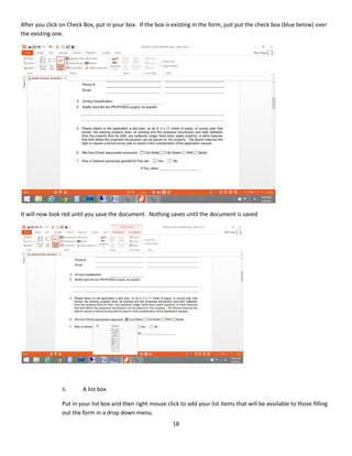 18
After you click on Check Box, put in your box. If the box is existing in the form, just put the check box (blue below) over
the existing one.
It will now look red until you save the document. Nothing saves until the document is saved
ii. A list box
Put in your list box and then right mouse click to add your list items that will be available to those filling
out the form in a drop down menu.
 