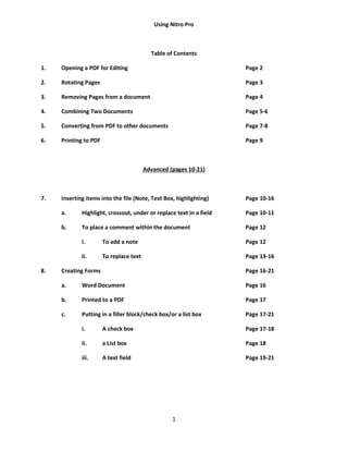 1
Using Nitro Pro
Table of Contents
1. Opening a PDF for Editing Page 2
2. Rotating Pages Page 3
3. Removing Pages from a document Page 4
4. Combining Two Documents Page 5-6
5. Converting from PDF to other documents Page 7-8
6. Printing to PDF Page 9
Advanced (pages 10-21)
7. Inserting items into the file (Note, Text Box, highlighting) Page 10-16
a. Highlight, crossout, under or replace text in a field Page 10-11
b. To place a comment within the document Page 12
i. To add a note Page 12
ii. To replace text Page 13-16
8. Creating Forms Page 16-21
a. Word Document Page 16
b. Printed to a PDF Page 17
c. Putting in a filler block/check box/or a list box Page 17-21
i. A check box Page 17-18
ii. a List box Page 18
iii. A text field Page 19-21
 