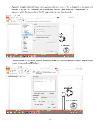 7
If you click on options before the conversion, you can make some choices. The best option is to always convert
precisely as laid out. Just a reminder, not all conversions come out clean. Especially if there are logo's or
signatures within the documents, as the PDF program cannot read these as words.
Conversion to Excel is like word; however, you need to make sure that most of the document is in table formats
in order to transfer from PDF to Excel.
 