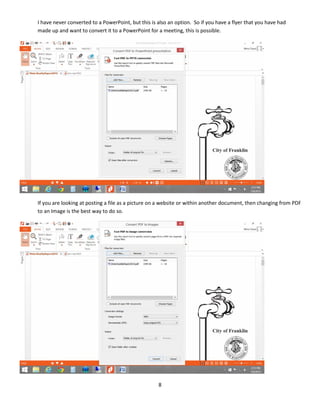 8
I have never converted to a PowerPoint, but this is also an option. So if you have a flyer that you have had
made up and want to convert it to a PowerPoint for a meeting, this is possible.
If you are looking at posting a file as a picture on a website or within another document, then changing from PDF
to an Image is the best way to do so.
 