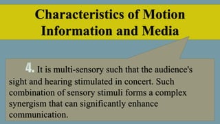 Characteristics of Motion
Information and Media
It is multi-sensory such that the audience's
sight and hearing stimulated in concert. Such
combination of sensory stimuli forms a complex
synergism that can significantly enhance
communication.
 