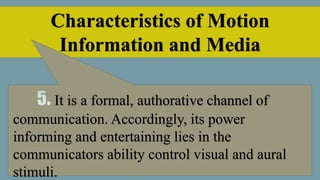 Characteristics of Motion
Information and Media
It is a formal, authorative channel of
communication. Accordingly, its power
informing and entertaining lies in the
communicators ability control visual and aural
stimuli.
 