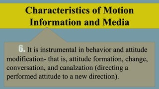 Characteristics of Motion
Information and Media
It is instrumental in behavior and attitude
modification- that is, attitude formation, change,
conversation, and canalzation (directing a
performed attitude to a new direction).
 