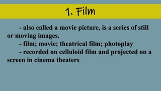 1. Film
- also called a movie picture, is a series of still
or moving images.
- film; movie; theatrical film; photoplay
- recorded on celluloid film and projected on a
screen in cinema theaters
 