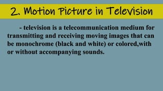 2. Motion Picture in Television
- television is a telecommunication medium for
transmitting and receiving moving images that can
be monochrome (black and white) or colored,with
or without accompanying sounds.
 