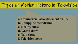 Types of Motion Picture in Television
a. Commercial advertisement on TV
b. Philippine melodrama
c. Reality show
d. Game show
e. Talk show
f. Television news
 
