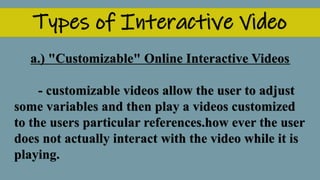 Types of Interactive Video
a.) "Customizable" Online Interactive Videos
- customizable videos allow the user to adjust
some variables and then play a videos customized
to the users particular references.how ever the user
does not actually interact with the video while it is
playing.
 