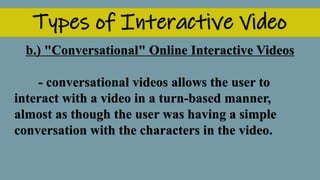 Types of Interactive Video
b.) "Conversational" Online Interactive Videos
- conversational videos allows the user to
interact with a video in a turn-based manner,
almost as though the user was having a simple
conversation with the characters in the video.
 