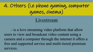 4. Others (i.e phone gaming, computer
games, cinema)
Livestream
- is a love streaming video platform that allow
users to view and broadcast video content using a
camera and a computer through the internet it offers a
free and supported service and multi-tiered premium
services.
 