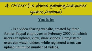 4. Others(i.e phone gaming,computer
games,cinema)
Youtube
- is a video sharing website, created by three
former Paypal employees in February 2005, on which
users can upload, view, share videos. Unregistered
users can watch videos, while registered users can
upload unlimited number of videos.
 