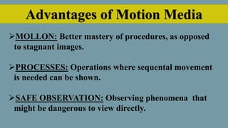 Advantages of Motion Media
MOLLON: Better mastery of procedures, as opposed
to stagnant images.
PROCESSES: Operations where sequental movement
is needed can be shown.
SAFE OBSERVATION: Observing phenomena that
might be dangerous to view directly.
 