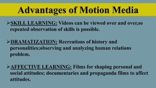 Advantages of Motion Media
SKILL LEARNING: Videos can be viewed over and over,so
repeated observation of skills is possible.
DRAMATIZATION: Recreations of history and
personalities;observing and analyzing human relations
problem.
AFFECTIVE LEARNING: Films for shaping personal and
social attitudes; documentaries and propaganda films to affect
attitudes.
 