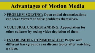 Advantages of Motion Media
PROBLEM SOLVING: Open ended dramatizations
can leave viewers to solve problems themselves.
CULTURAL UNDERSTANDING: Appreciation for
other cultures by seeing video depiction of them.
ESTABLISHING COMMONALITY: People with
different backgrounds can discuss topics after watching
a video.
 