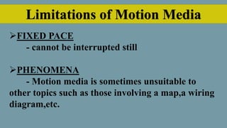 Limitations of Motion Media
FIXED PACE
- cannot be interrupted still
PHENOMENA
- Motion media is sometimes unsuitable to
other topics such as those involving a map,a wiring
diagram,etc.
 