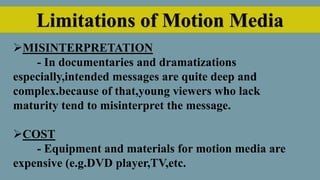 Limitations of Motion Media
MISINTERPRETATION
- In documentaries and dramatizations
especially,intended messages are quite deep and
complex.because of that,young viewers who lack
maturity tend to misinterpret the message.
COST
- Equipment and materials for motion media are
expensive (e.g.DVD player,TV,etc.
 