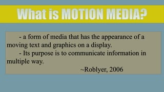 - a form of media that has the appearance of a
moving text and graphics on a display.
- Its purpose is to communicate information in
multiple way.
~Roblyer, 2006
 