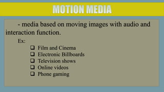 - media based on moving images with audio and
interaction function.
Ex:
 Film and Cinema
 Electronic Billboards
 Television shows
 Online videos
 Phone gaming
 