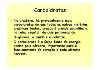 Carboidratos
• Na biosfera, há provavelmente mais
carboidratos do que todas as outras matérias
orgânicas juntas, graças à grande abundância,
no reino vegetal, de dois polímeros da
D-glucose, o amido e a celulose.D-glucose, o amido e a celulose.
• O carboidrato é a única fonte de energia
aceita pelo cérebro, importante para o
funcionamento do coração e todo sistema
nervoso.
 