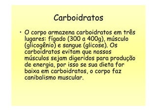 Carboidratos
• O corpo armazena carboidratos em três
lugares: fígado (300 a 400g), músculo
(glicogênio) e sangue (glicose). Os
carboidratos evitam que nossos
músculos sejam digeridos para produçãomúsculos sejam digeridos para produção
de energia, por isso se sua dieta for
baixa em carboidratos, o corpo faz
canibalismo muscular.
 