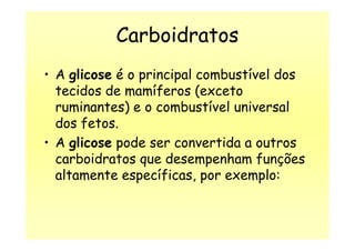Carboidratos
• A glicose é o principal combustível dos
tecidos de mamíferos (exceto
ruminantes) e o combustível universal
dos fetos.dos fetos.
• A glicose pode ser convertida a outros
carboidratos que desempenham funções
altamente específicas, por exemplo:
 