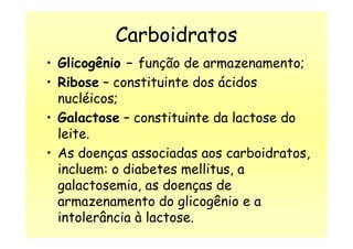 Carboidratos
• Glicogênio – função de armazenamento;
• Ribose – constituinte dos ácidos
nucléicos;
• Galactose – constituinte da lactose do
leite.
• Galactose – constituinte da lactose do
leite.
• As doenças associadas aos carboidratos,
incluem: o diabetes mellitus, a
galactosemia, as doenças de
armazenamento do glicogênio e a
intolerância à lactose.
 