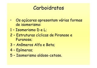 Carboidratos
• Os açúcares apresentam várias formas
de isomerismo:
1 – Isomerismo D e L;
2 – Estruturas cíclicas de Piranose e2 – Estruturas cíclicas de Piranose e
Furanose;
3 – Anômeros Alfa e Beta;
4 – Epímeros;
5 – Isomerismo aldose-cetose.
 