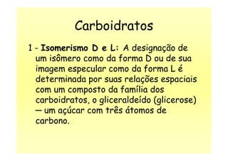 Carboidratos
1 - Isomerismo D e L: A designação de
um isômero como da forma D ou de sua
imagem especular como da forma L é
determinada por suas relações espaciaisdeterminada por suas relações espaciais
com um composto da família dos
carboidratos, o gliceraldeído (glicerose)
─ um açúcar com três átomos de
carbono.
 